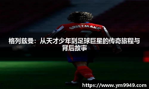 格列兹曼：从天才少年到足球巨星的传奇旅程与背后故事