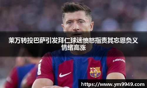 莱万转投巴萨引发拜仁球迷愤怒指责其忘恩负义情绪高涨